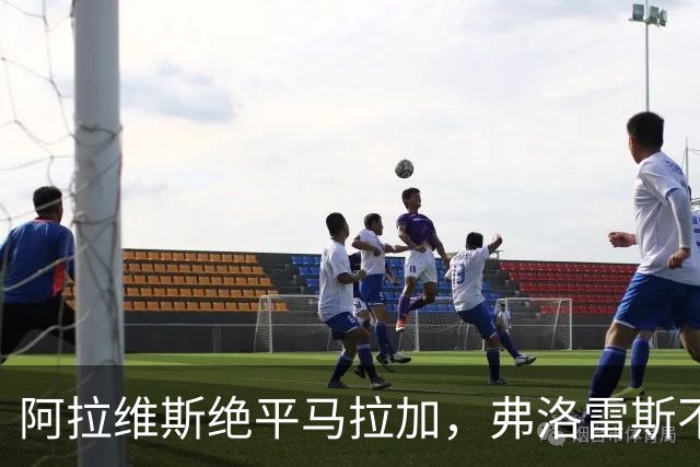 阿拉维斯绝平马拉加，弗洛雷斯不满表现：这是赛季最差一战
