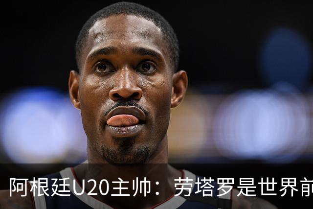 阿根廷U20主帅：劳塔罗是世界前五的前锋，他注定载入足球史册