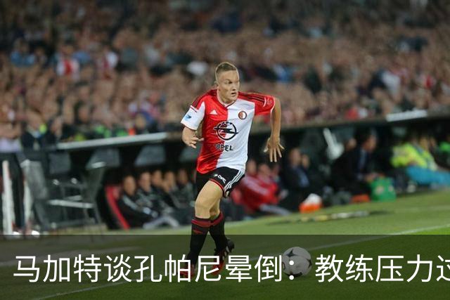 马加特谈孔帕尼晕倒：教练压力过大，我也曾带着40度高烧上场