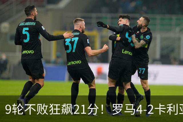 9轮不败狂飙21分！罗马4-2卡利亚里，19岁小将闪耀双响绝杀太疯狂